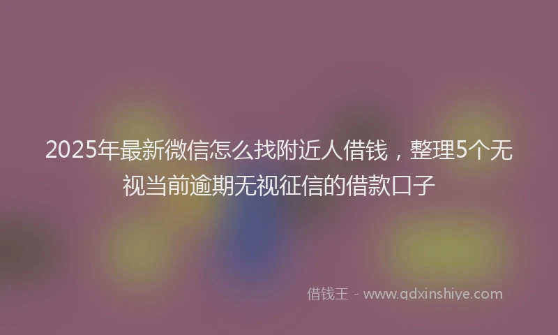 2025年最新微信怎么找附近人借钱，整理5个无视当前逾期无视征信的借款口子