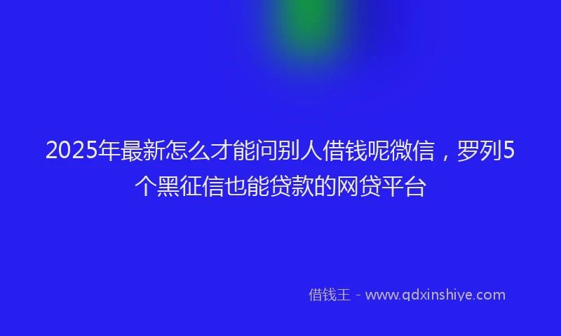 2025年最新怎么才能问别人借钱呢微信，罗列5个黑征信也能贷款的网贷平台