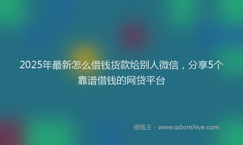 2025年最新怎么借钱货款给别人微信，分享5个靠谱借钱的网贷平台