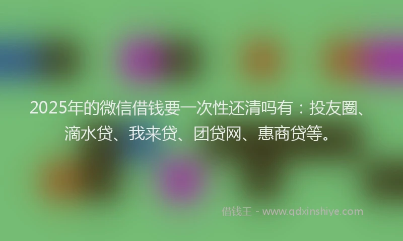 2025年的微信借钱要一次性还清吗有：投友圈、滴水贷、我来贷、团贷网、惠商贷等。