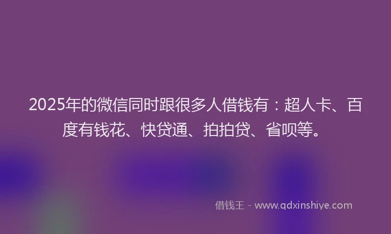 2025年的微信同时跟很多人借钱有：超人卡、百度有钱花、快贷通、拍拍贷、省呗等。