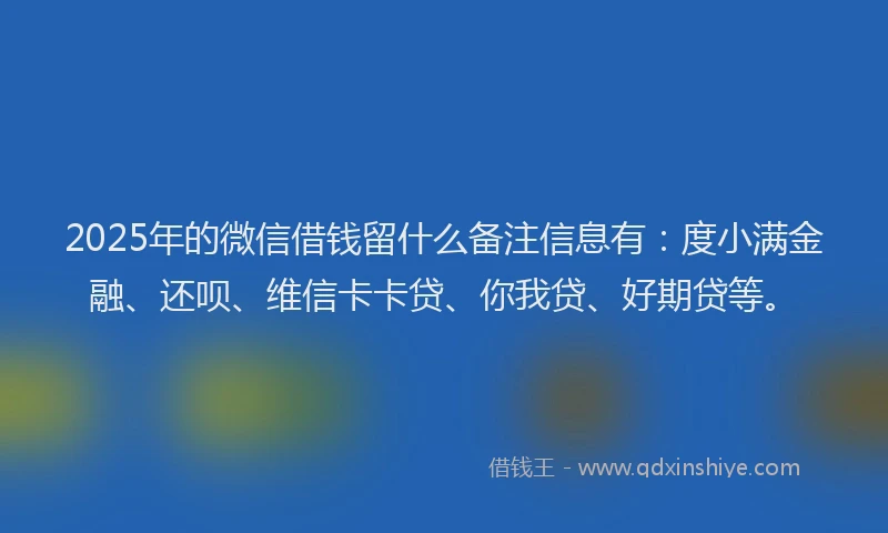 2025年的微信借钱留什么备注信息有：度小满金融、还呗、维信卡卡贷、你我贷、好期贷等。