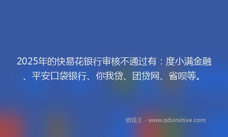 2025年的快易花银行审核不通过有：度小满金融、平安口袋银行、你我贷、团贷网、省呗等。