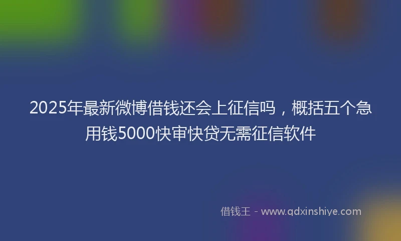 2025年最新微博借钱还会上征信吗，概括五个急用钱5000快审快贷无需征信软件