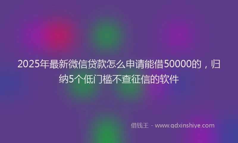2025年最新微信贷款怎么申请能借50000的，归纳5个低门槛不查征信的软件