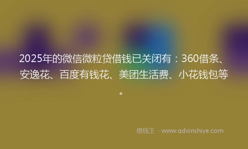 2025年的微信微粒贷借钱已关闭有：360借条、安逸花、百度有钱花、美团生活费、小花钱包等。
