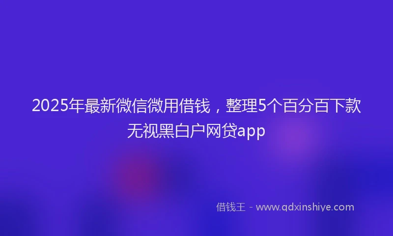 2025年最新微信微用借钱，整理5个百分百下款无视黑白户网贷app
