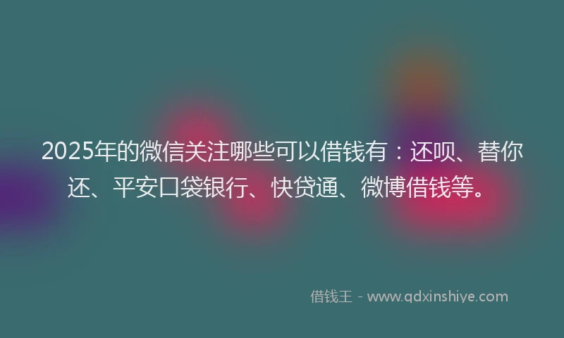 2025年的微信关注哪些可以借钱有：还呗、替你还、平安口袋银行、快贷通、微博借钱等。