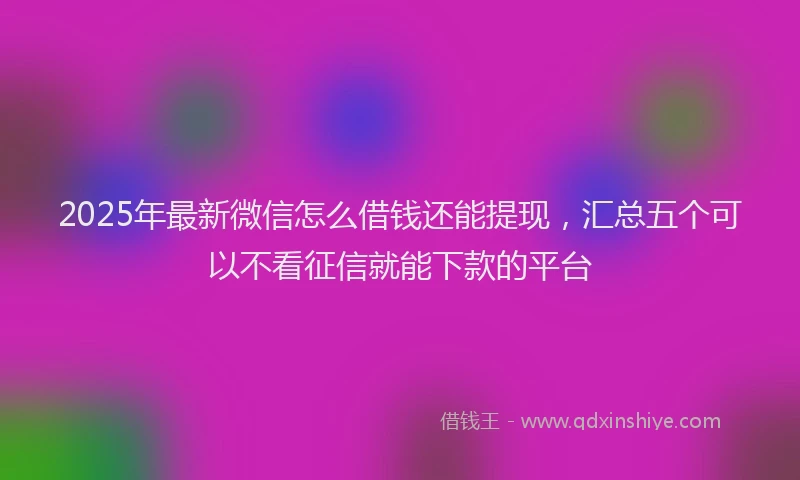 2025年最新微信怎么借钱还能提现，汇总五个可以不看征信就能下款的平台