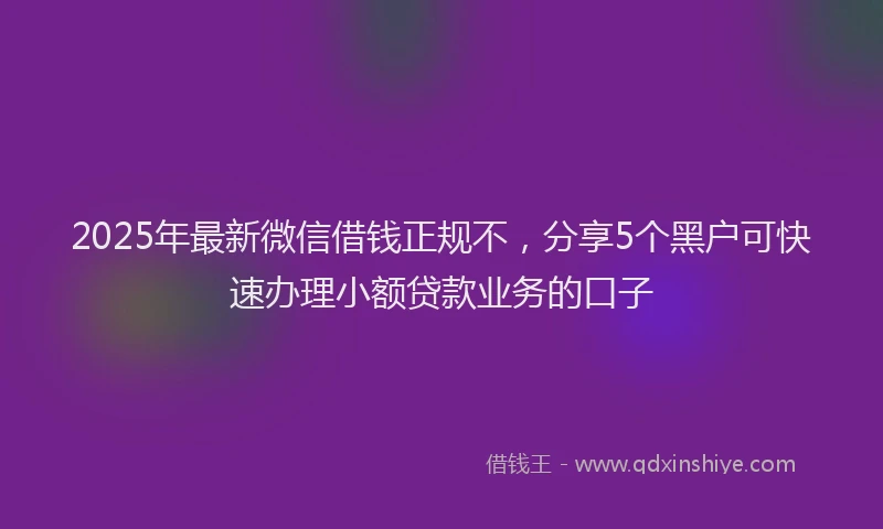 2025年最新微信借钱正规不，分享5个黑户可快速办理小额贷款业务的口子