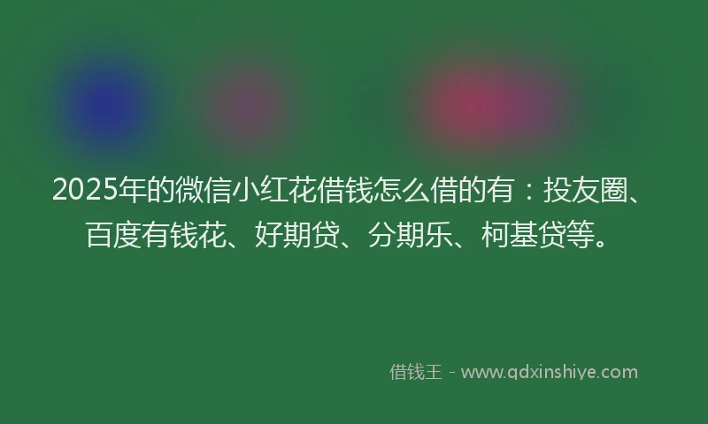 2025年的微信小红花借钱怎么借的有：投友圈、百度有钱花、好期贷、分期乐、柯基贷等。