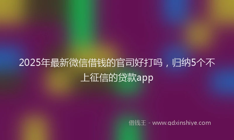 2025年最新微信借钱的官司好打吗，归纳5个不上征信的贷款app