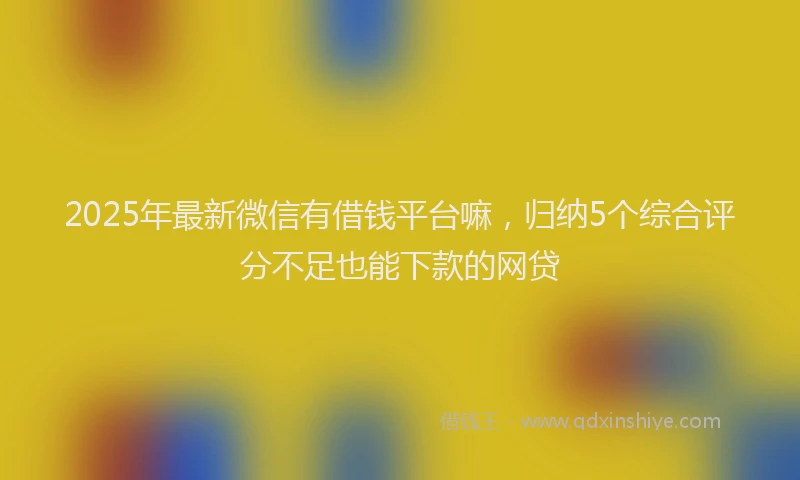 2025年最新微信有借钱平台嘛，归纳5个综合评分不足也能下款的网贷