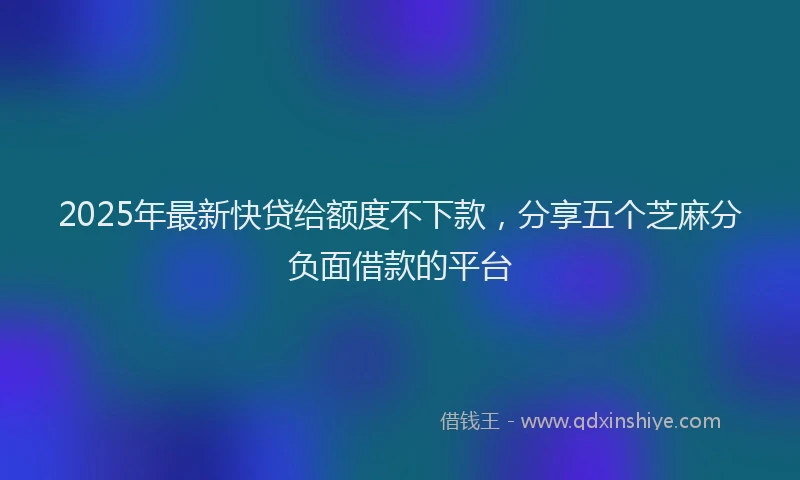 2025年最新快贷给额度不下款，分享五个芝麻分负面借款的平台