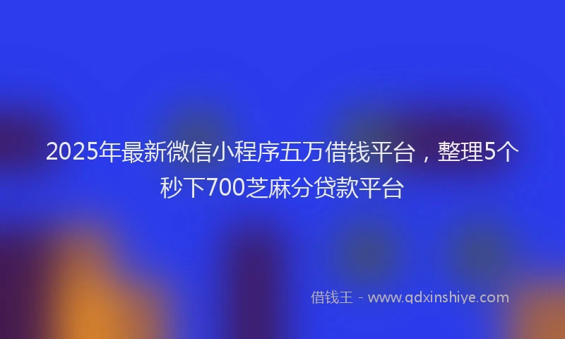 2025年最新微信小程序五万借钱平台，整理5个秒下700芝麻分贷款平台