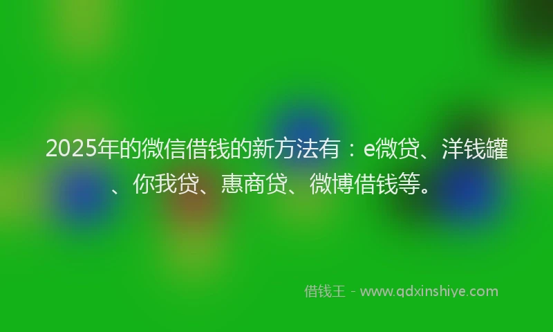 2025年的微信借钱的新方法有：e微贷、洋钱罐、你我贷、惠商贷、微博借钱等。