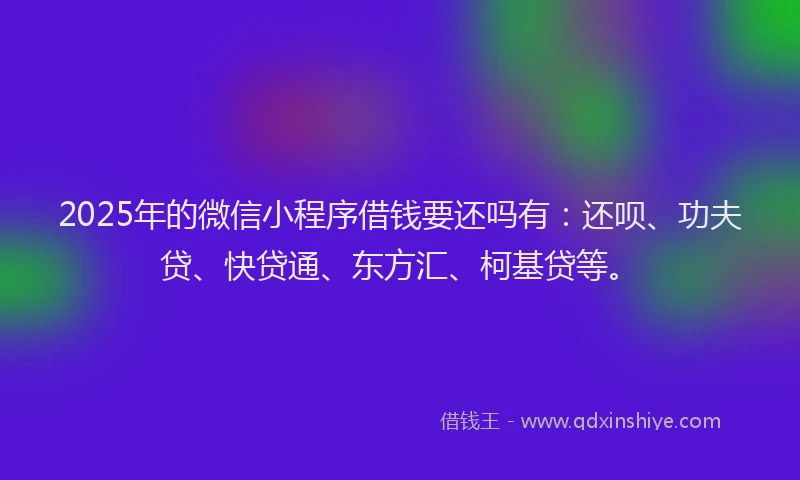 2025年的微信小程序借钱要还吗有：还呗、功夫贷、快贷通、东方汇、柯基贷等。