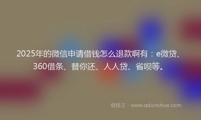 2025年的微信申请借钱怎么退款啊有：e微贷、360借条、替你还、人人贷、省呗等。