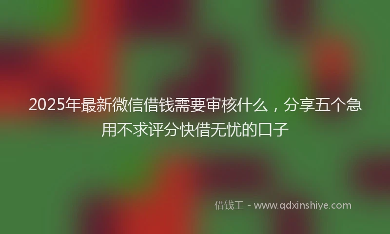 2025年最新微信借钱需要审核什么，分享五个急用不求评分快借无忧的口子