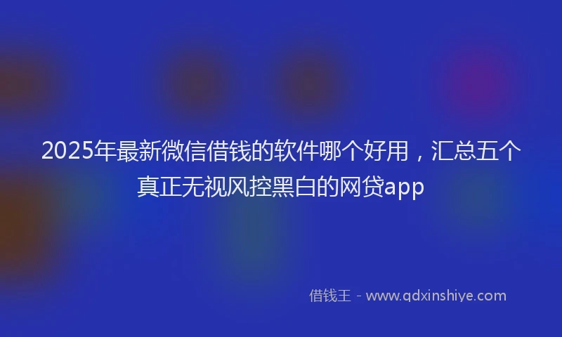 2025年最新微信借钱的软件哪个好用，汇总五个真正无视风控黑白的网贷app