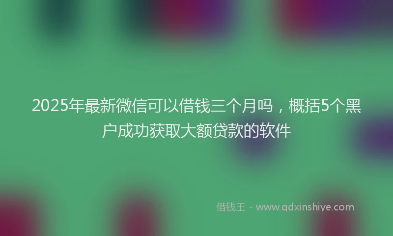 2025年最新微信可以借钱三个月吗，概括5个黑户成功获取大额贷款的软件