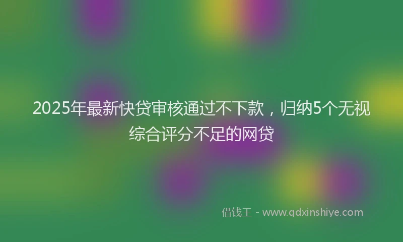 2025年最新快贷审核通过不下款，归纳5个无视综合评分不足的网贷