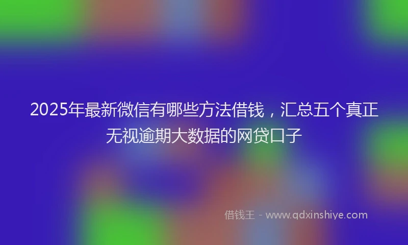 2025年最新微信有哪些方法借钱，汇总五个真正无视逾期大数据的网贷口子