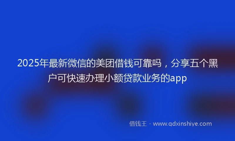 2025年最新微信的美团借钱可靠吗，分享五个黑户可快速办理小额贷款业务的app