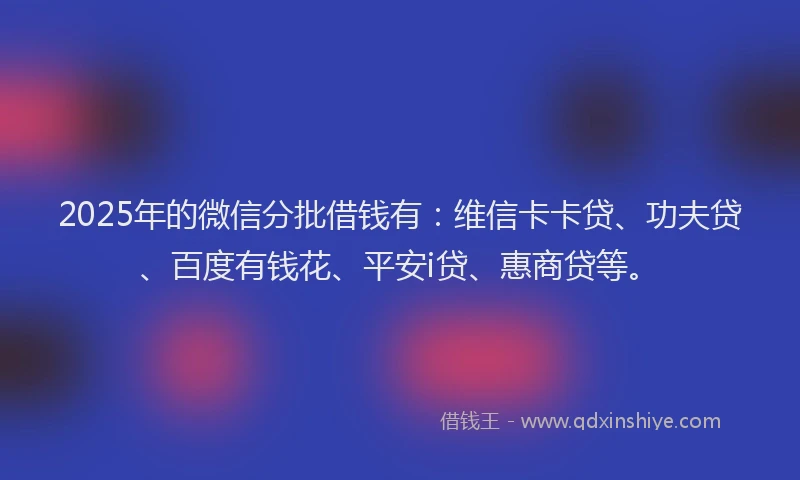 2025年的微信分批借钱有：维信卡卡贷、功夫贷、百度有钱花、平安i贷、惠商贷等。