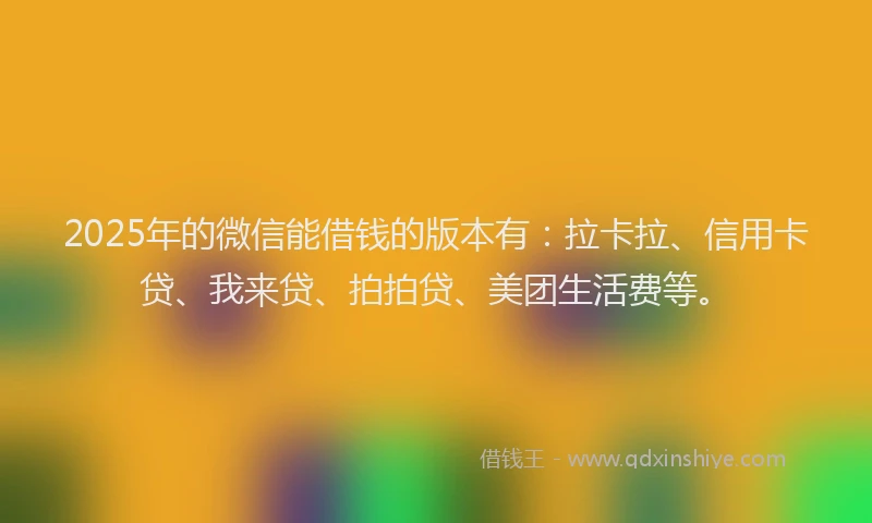 2025年的微信能借钱的版本有：拉卡拉、信用卡贷、我来贷、拍拍贷、美团生活费等。