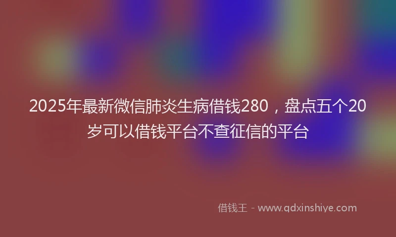 2025年最新微信肺炎生病借钱280，盘点五个20岁可以借钱平台不查征信的平台