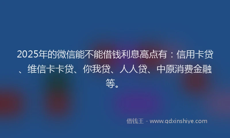 2025年的微信能不能借钱利息高点有：信用卡贷、维信卡卡贷、你我贷、人人贷、中原消费金融等。