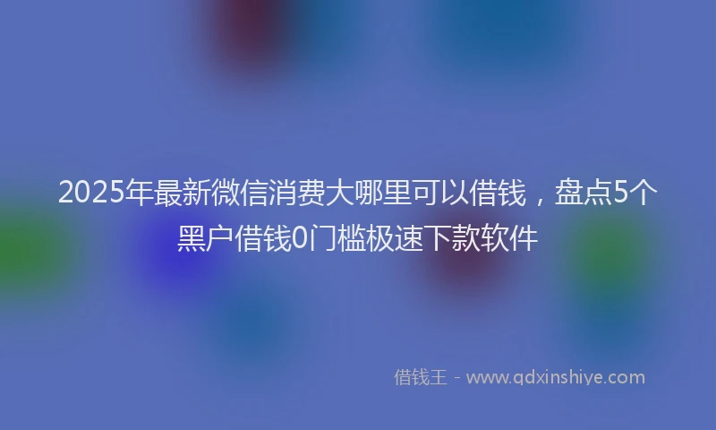 2025年最新微信消费大哪里可以借钱，盘点5个黑户借钱0门槛极速下款软件