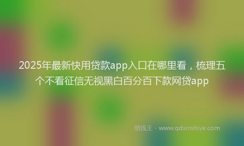 2025年最新快用贷款app入口在哪里看，梳理五个不看征信无视黑白百分百下款网贷app