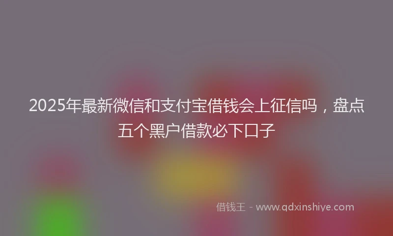 2025年最新微信和支付宝借钱会上征信吗，盘点五个黑户借款必下口子