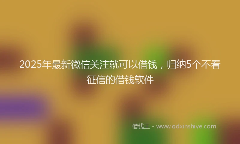 2025年最新微信关注就可以借钱，归纳5个不看征信的借钱软件