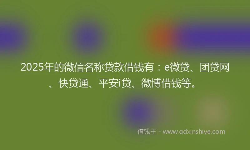 2025年的微信名称贷款借钱有：e微贷、团贷网、快贷通、平安i贷、微博借钱等。