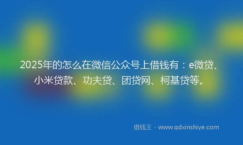2025年的怎么在微信公众号上借钱有：e微贷、小米贷款、功夫贷、团贷网、柯基贷等。