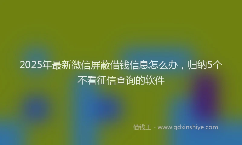 2025年最新微信屏蔽借钱信息怎么办，归纳5个不看征信查询的软件