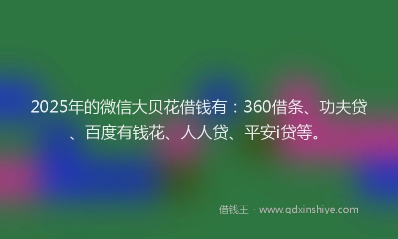 2025年的微信大贝花借钱有：360借条、功夫贷、百度有钱花、人人贷、平安i贷等。