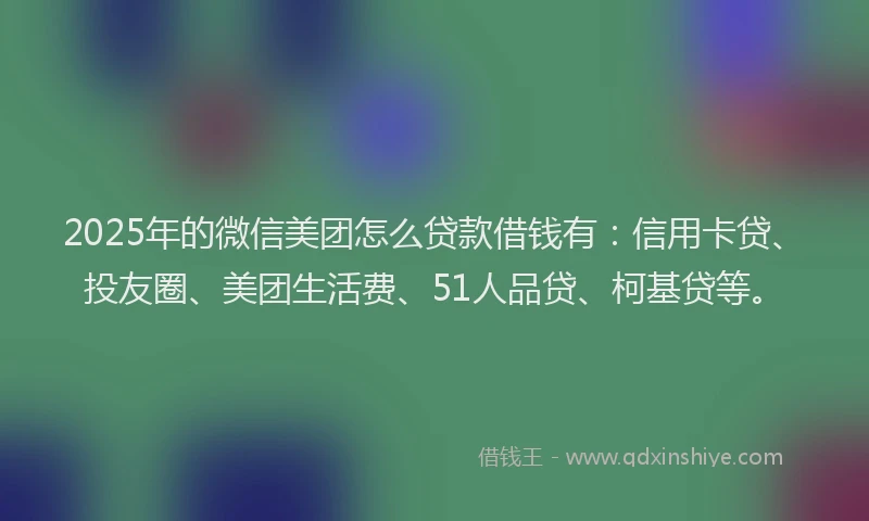 2025年的微信美团怎么贷款借钱有：信用卡贷、投友圈、美团生活费、51人品贷、柯基贷等。