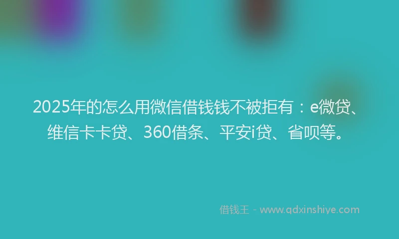 2025年的怎么用微信借钱钱不被拒有：e微贷、维信卡卡贷、360借条、平安i贷、省呗等。