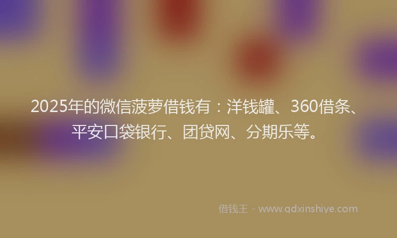 2025年的微信菠萝借钱有：洋钱罐、360借条、平安口袋银行、团贷网、分期乐等。