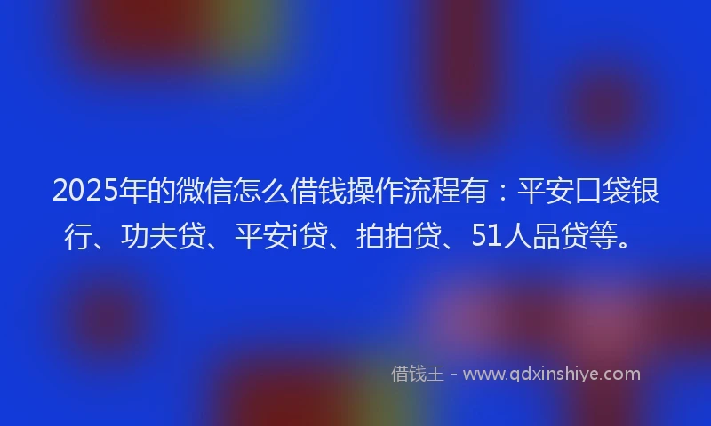2025年的微信怎么借钱操作流程有：平安口袋银行、功夫贷、平安i贷、拍拍贷、51人品贷等。