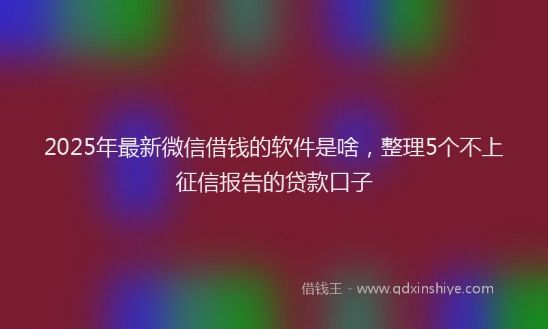 2025年最新微信借钱的软件是啥，整理5个不上征信报告的贷款口子
