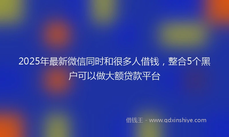 2025年最新微信同时和很多人借钱，整合5个黑户可以做大额贷款平台
