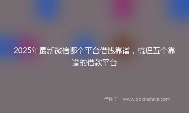 2025年最新微信哪个平台借钱靠谱，梳理五个靠谱的借款平台