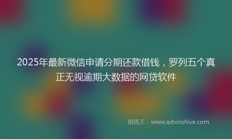 2025年最新微信申请分期还款借钱，罗列五个真正无视逾期大数据的网贷软件