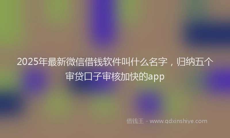 2025年最新微信借钱软件叫什么名字，归纳五个审贷口子审核加快的app