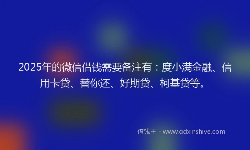 2025年的微信借钱需要备注有：度小满金融、信用卡贷、替你还、好期贷、柯基贷等。